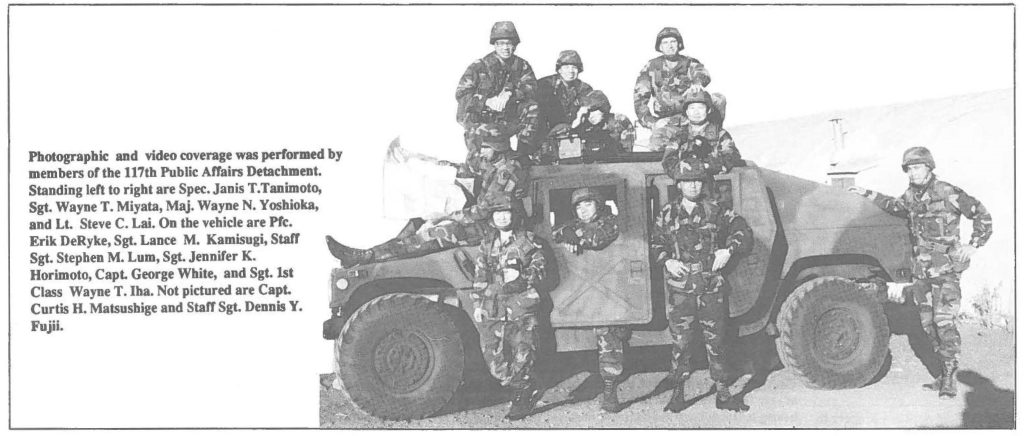 Photographic and video coverage was performed by members of the 117th Public Affairs Detachment. Standing left to right are Spec. Janis T. Tanimoto, Sgt. Wayne T. Miyata, Maj. Wayne N. Yoshioka, and Lt. Steve C. Lai. On the vehicle are Pfc. Erik DeRyke, Sgt. Lance M. Kamisugi, Staff Sgt. Stephen M. Lum, Sgt. Jennifer K. Horimoto, Capt. George White, and Sgt. 1st Class Wayne T. Iha. Not pictured are Capt. Curtis H. Matsusbige and Staff Sgt. Dennis Y. Fujii.